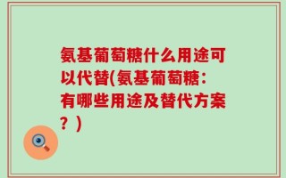氨基葡萄糖什么用途可以代替(氨基葡萄糖：有哪些用途及替代方案？)