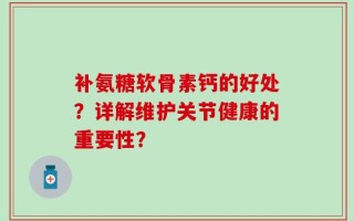 补氨糖软骨素钙的好处？详解维护关节健康的重要性？