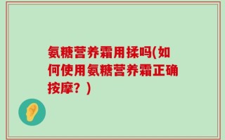 氨糖营养霜用揉吗(如何使用氨糖营养霜正确按摩？)