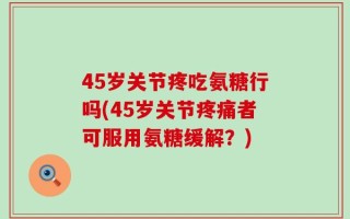 45岁关节疼吃氨糖行吗(45岁关节疼痛者可服用氨糖缓解？)
