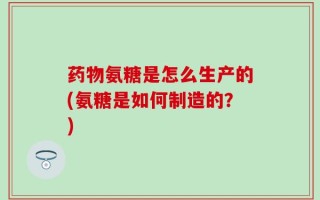药物氨糖是怎么生产的(氨糖是如何制造的？)