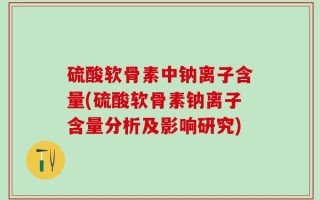 硫酸软骨素中钠离子含量(硫酸软骨素钠离子含量分析及影响研究)