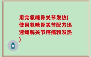 用完氨糖骨关节发热(使用氨糖骨关节配方迅速缓解关节疼痛和发热)