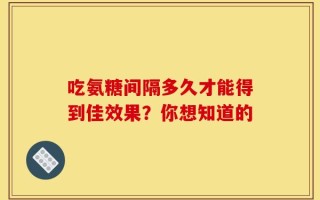 吃氨糖间隔多久才能得到佳效果？你想知道的