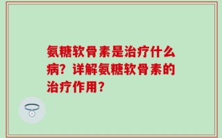 氨糖软骨素是治疗什么病？详解氨糖软骨素的治疗作用？