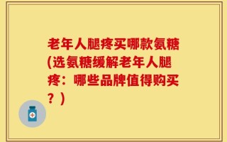 老年人腿疼买哪款氨糖(选氨糖缓解老年人腿疼：哪些品牌值得购买？)