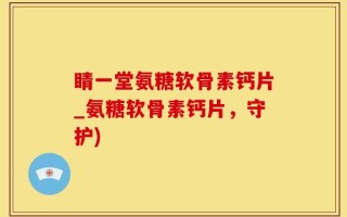 睛一堂氨糖软骨素钙片_氨糖软骨素钙片，守护)