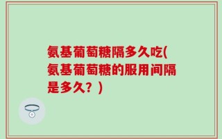 氨基葡萄糖隔多久吃(氨基葡萄糖的服用间隔是多久？)