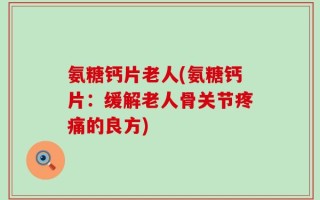 氨糖钙片老人(氨糖钙片：缓解老人骨关节疼痛的良方)