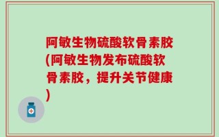 阿敏生物硫酸软骨素胶(阿敏生物发布硫酸软骨素胶，提升关节健康)