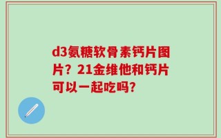 d3氨糖软骨素钙片图片？21金维他和钙片可以一起吃吗？