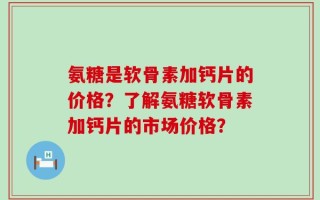 氨糖是软骨素加钙片的价格？了解氨糖软骨素加钙片的市场价格？