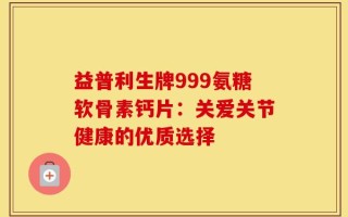 益普利生牌999氨糖软骨素钙片：关爱关节健康的优质选择