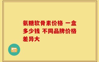 氨糖软骨素价格 一盒多少钱 不同品牌价格差异大