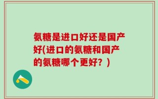 氨糖是进口好还是国产好(进口的氨糖和国产的氨糖哪个更好？)