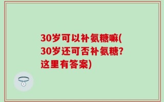 30岁可以补氨糖嘛(30岁还可否补氨糖？这里有答案)
