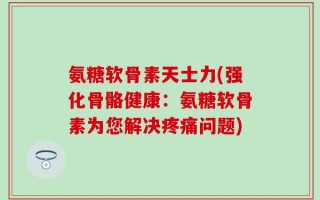 氨糖软骨素天士力(强化骨骼健康：氨糖软骨素为您解决疼痛问题)