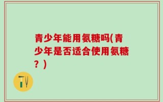 青少年能用氨糖吗(青少年是否适合使用氨糖？)