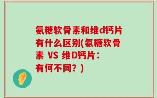 氨糖软骨素和维d钙片有什么区别(氨糖软骨素 VS 维D钙片：有何不同？)