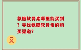 氨糖软骨素哪里能买到？寻找氨糖软骨素的购买渠道？