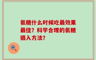 氨糖什么时候吃最效果最佳？科学合理的氨糖摄入方法？