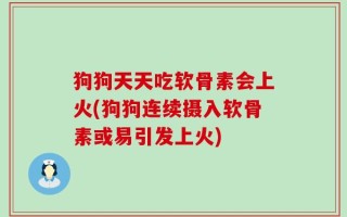 狗狗天天吃软骨素会上火(狗狗连续摄入软骨素或易引发上火)
