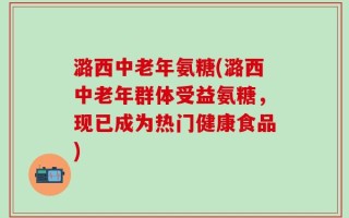 潞西中老年氨糖(潞西中老年群体受益氨糖，现已成为热门健康食品)