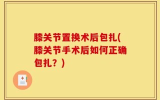 膝关节置换术后包扎(膝关节手术后如何正确包扎？)
