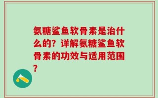 氨糖鲨鱼软骨素是治什么的？详解氨糖鲨鱼软骨素的功效与适用范围？