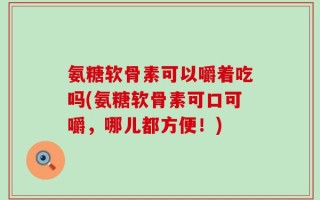 氨糖软骨素可以嚼着吃吗(氨糖软骨素可口可嚼，哪儿都方便！)