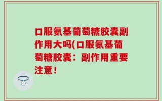 口服氨基葡萄糖胶囊副作用大吗(口服氨基葡萄糖胶囊：副作用重要注意！