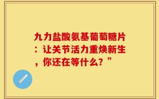 九力盐酸氨基葡萄糖片：让关节活力重焕新生，你还在等什么？”