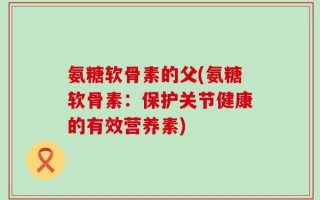 氨糖软骨素的父(氨糖软骨素：保护关节健康的有效营养素)