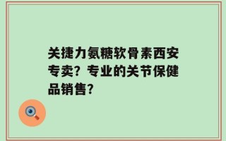 关捷力氨糖软骨素西安专卖？专业的关节保健品销售？