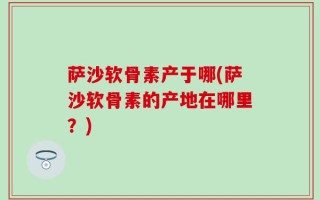萨沙软骨素产于哪(萨沙软骨素的产地在哪里？)