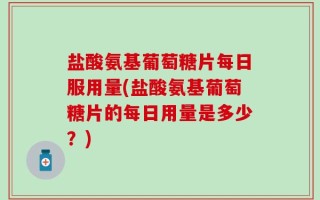 盐酸氨基葡萄糖片每日服用量(盐酸氨基葡萄糖片的每日用量是多少？)