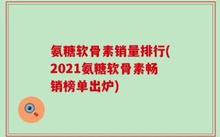 氨糖软骨素销量排行(2021氨糖软骨素畅销榜单出炉)