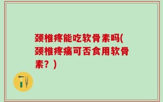 颈椎疼能吃软骨素吗(颈椎疼痛可否食用软骨素？)