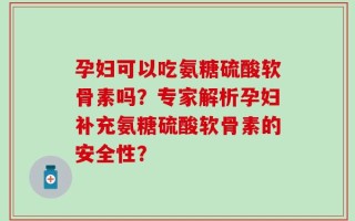 孕妇可以吃氨糖硫酸软骨素吗？专家解析孕妇补充氨糖硫酸软骨素的安全性？