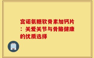 宫诺氨糖软骨素加钙片：关爱关节与骨骼健康的优质选择