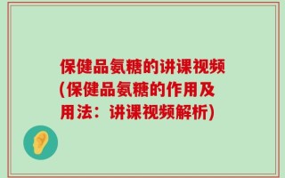 保健品氨糖的讲课视频(保健品氨糖的作用及用法：讲课视频解析)