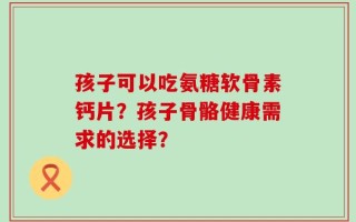 孩子可以吃氨糖软骨素钙片？孩子骨骼健康需求的选择？