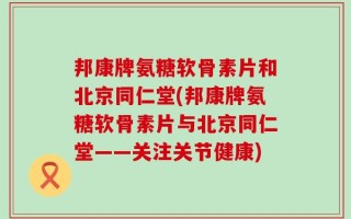 邦康牌氨糖软骨素片和北京同仁堂(邦康牌氨糖软骨素片与北京同仁堂——关注关节健康)