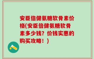 安臣倍健氨糖软骨素价格(安臣倍健氨糖软骨素多少钱？价钱实惠的购买攻略！)