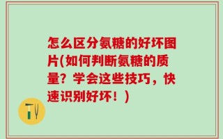 怎么区分氨糖的好坏图片(如何判断氨糖的质量？学会这些技巧，快速识别好坏！)