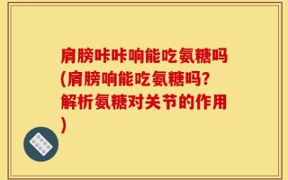 肩膀咔咔响能吃氨糖吗(肩膀响能吃氨糖吗？解析氨糖对关节的作用)