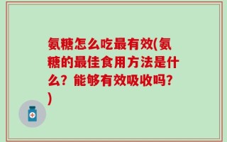 氨糖怎么吃最有效(氨糖的最佳食用方法是什么？能够有效吸收吗？)