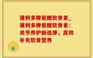 建利多牌氨糖软骨素_建利多牌氨糖软骨素：关节养护新选择，高效补充软骨营养
