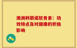 澳洲利筋诺软骨素：功效特点及对健康的积极影响