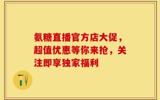 氨糖直播官方店大促，超值优惠等你来抢，关注即享独家福利